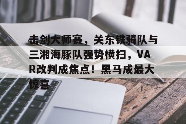 关于击剑大师赛，关东铁骑队与三湘海豚队强势横扫，VAR改判成焦点！黑马成最大惊喜的信息-开云体育最新网址